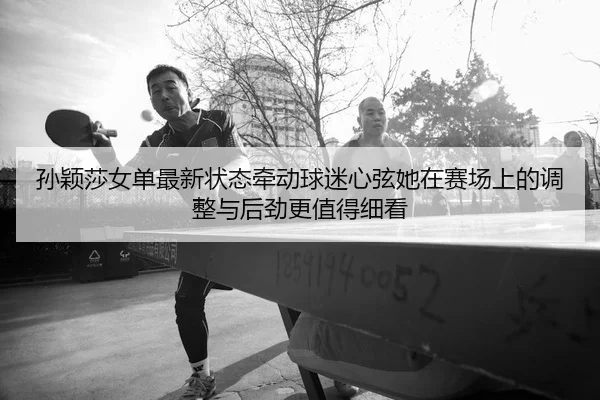 孙颖莎女单最新状态牵动球迷心弦她在赛场上的调整与后劲更值得细看